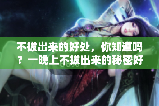 不拔出来的好处，你知道吗？一晚上不拔出来的秘密好处揭秘