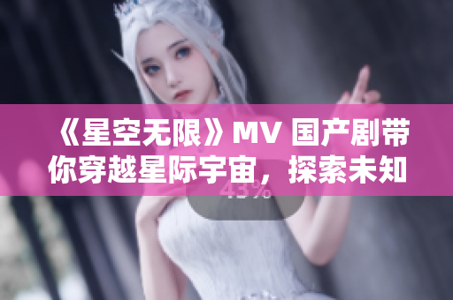 《星空无限》MV 国产剧带你穿越星际宇宙，探索未知之美