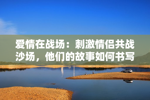 爱情在战场：刺激情侣共战沙场，他们的故事如何书写？