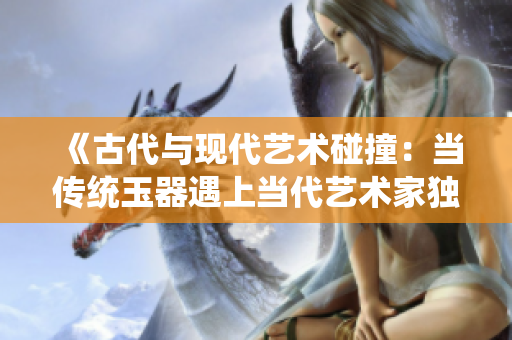《古代与现代艺术碰撞：当传统玉器遇上当代艺术家独特诠释》