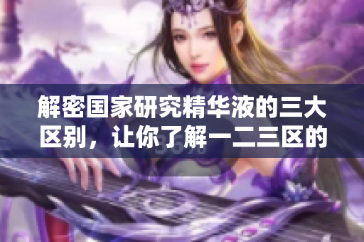 解密国家研究精华液的三大区别，让你了解一二三区的秘密