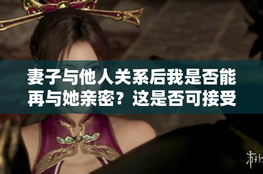 妻子与他人关系后我是否能再与她亲密？这是否可接受？