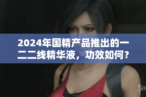 2024年国精产品推出的一二二线精华液，功效如何？