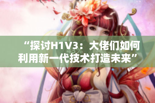 “探讨H1V3：大佬们如何利用新一代技术打造未来”