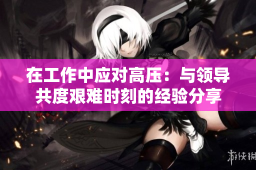 在工作中应对高压：与领导共度艰难时刻的经验分享