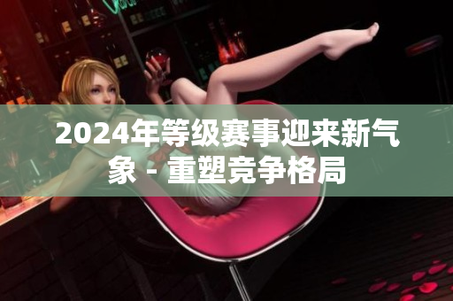 2024年等级赛事迎来新气象 - 重塑竞争格局