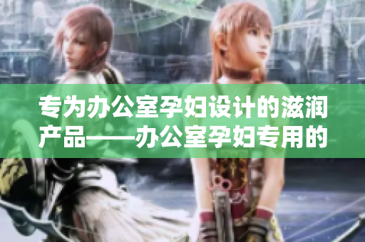 专为办公室孕妇设计的滋润产品——办公室孕妇专用的全新滋润配方