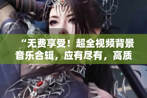 “无费享受！超全视频背景音乐合辑，应有尽有，高质音乐任您选！”