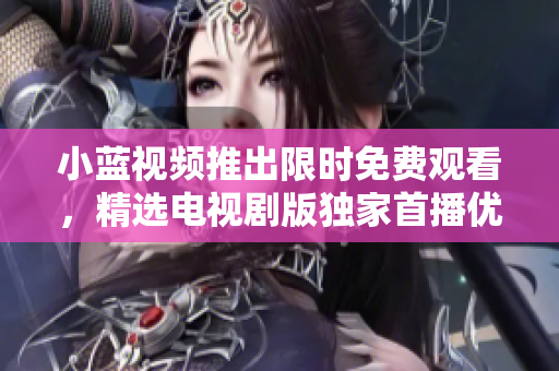 小蓝视频推出限时免费观看，精选电视剧版独家首播优惠