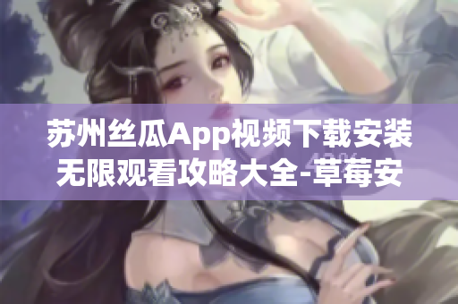 苏州丝瓜App视频下载安装无限观看攻略大全-草莓安卓应用详细指南