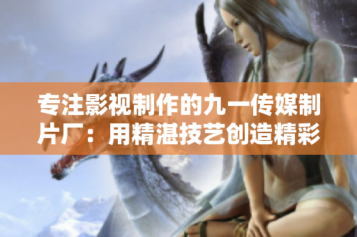 专注影视制作的九一传媒制片厂：用精湛技艺创造精彩细腻的影视作品