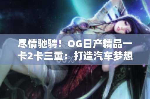 尽情驰骋！OG日产精品一卡2卡三重：打造汽车梦想的全新体验
