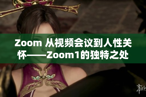 Zoom 从视频会议到人性关怀——Zoom1的独特之处