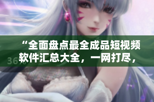 “全面盘点最全成品短视频软件汇总大全，一网打尽，满足你的创作需求！”