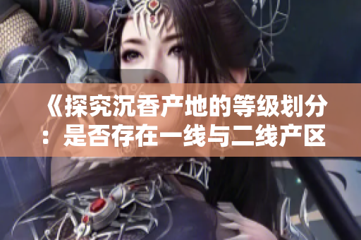 《探究沉香产地的等级划分：是否存在一线与二线产区的区别？》