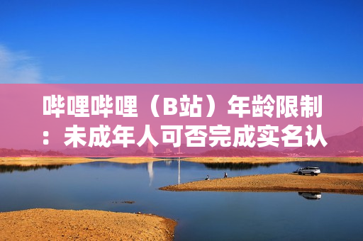 哔哩哔哩（B站）年龄限制：未成年人可否完成实名认证？