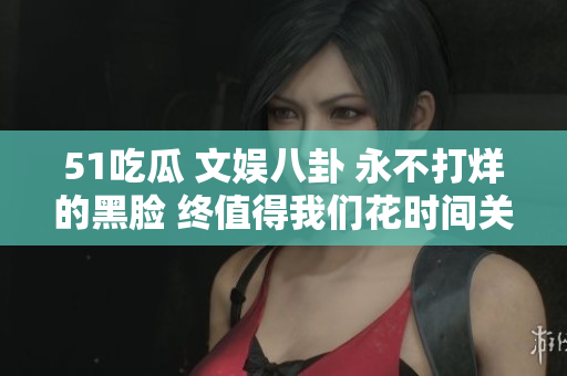 51吃瓜 文娱八卦 永不打烊的黑脸 终值得我们花时间关注 绝对不能错过