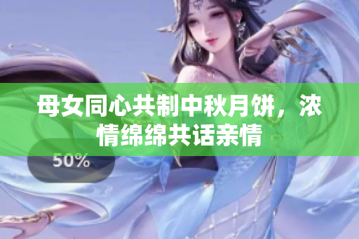 母女同心共制中秋月饼，浓情绵绵共话亲情