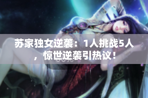 苏家独女逆袭：1人挑战5人，惊世逆袭引热议！