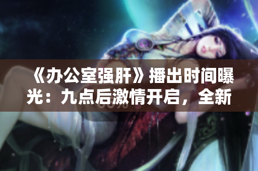 《办公室强肝》播出时间曝光：九点后激情开启，全新剧情引燃工作热情！