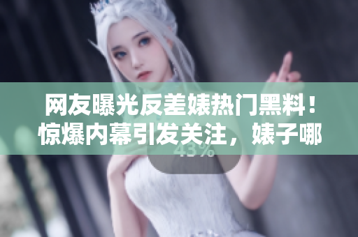网友曝光反差婊热门黑料！惊爆内幕引发关注，婊子哪家强？