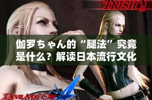 伽罗ちゃん的“腿法”究竟是什么？解读日本流行文化中的独特现象
