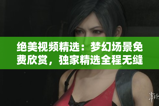 绝美视频精选：梦幻场景免费欣赏，独家精选全程无缝播放，美梦随心畅享