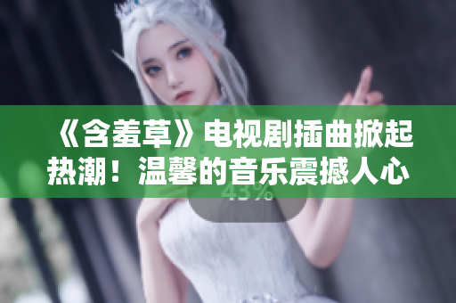 《含羞草》电视剧插曲掀起热潮！温馨的音乐震撼人心