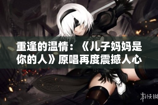 重逢的温情：《儿子妈妈是你的人》原唱再度震撼人心