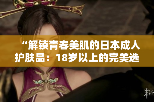 “解锁青春美肌的日本成人护肤品：18岁以上的完美选择！”