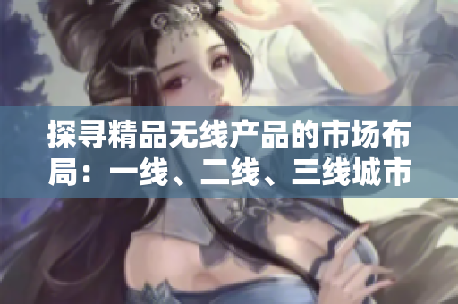 探寻精品无线产品的市场布局：一线、二线、三线城市的竞争格局