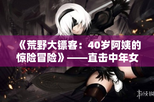 《荒野大镖客：40岁阿姨的惊险冒险》——直击中年女性成为独特英雄的故事