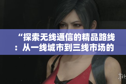 “探索无线通信的精品路线：从一线城市到三线市场的策略演变与应用创新”