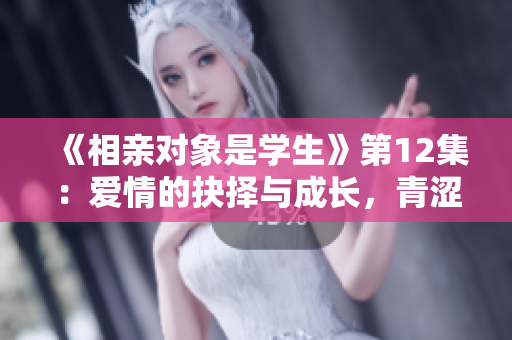 《相亲对象是学生》第12集：爱情的抉择与成长，青涩岁月的羁绊与选择