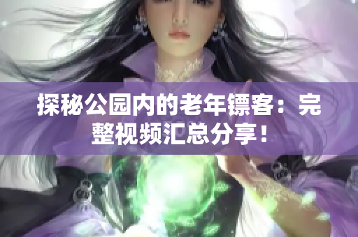 探秘公园内的老年镖客：完整视频汇总分享！