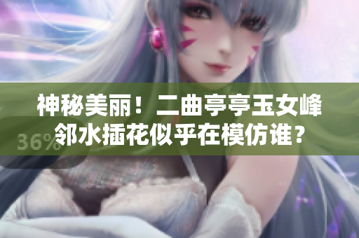 神秘美丽！二曲亭亭玉女峰邻水插花似乎在模仿谁？