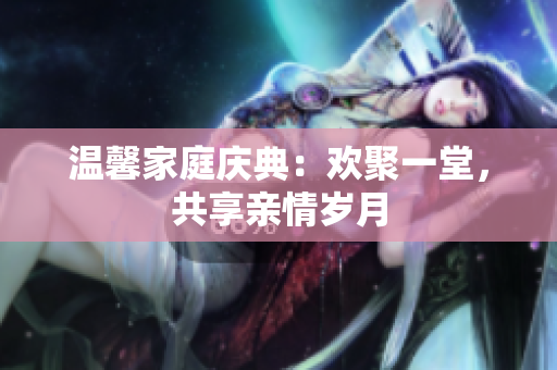 温馨家庭庆典：欢聚一堂，共享亲情岁月