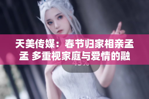 天美传媒：春节归家相亲孟孟 多重视家庭与爱情的融合