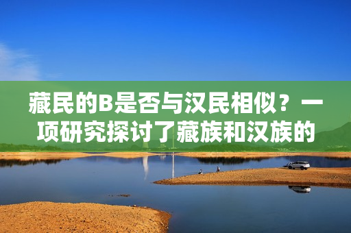 藏民的B是否与汉民相似？一项研究探讨了藏族和汉族的遗传特征是否相似