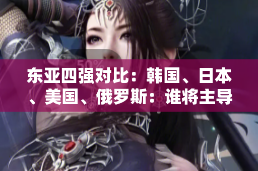 东亚四强对比：韩国、日本、美国、俄罗斯：谁将主导未来格局？