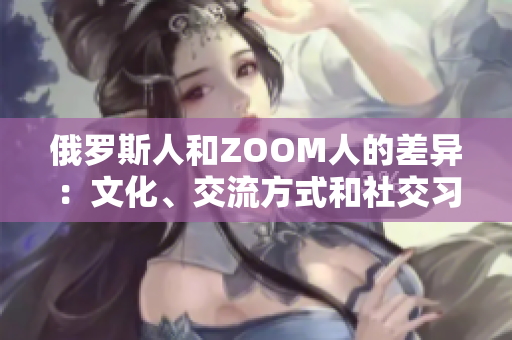 俄罗斯人和ZOOM人的差异：文化、交流方式和社交习惯的比较
