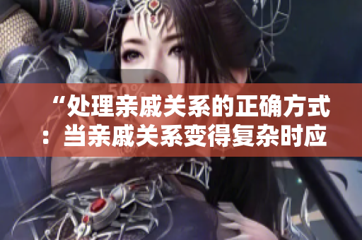 “处理亲戚关系的正确方式：当亲戚关系变得复杂时应该怎么办？”