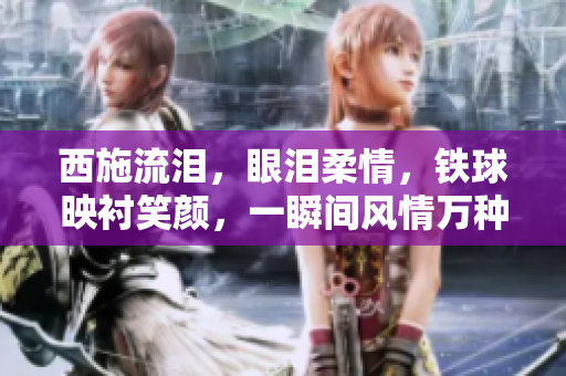 西施流泪，眼泪柔情，铁球映衬笑颜，一瞬间风情万种。