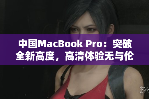 中国MacBook Pro：突破全新高度，高清体验无与伦比