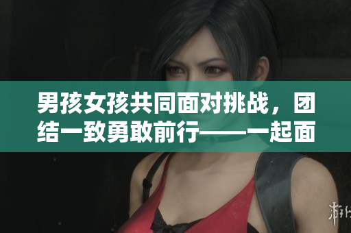 男孩女孩共同面对挑战，团结一致勇敢前行——一起面对成长中的酸甜苦辣
