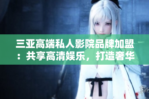 三亚高端私人影院品牌加盟：共享高清娱乐，打造奢华观影体验