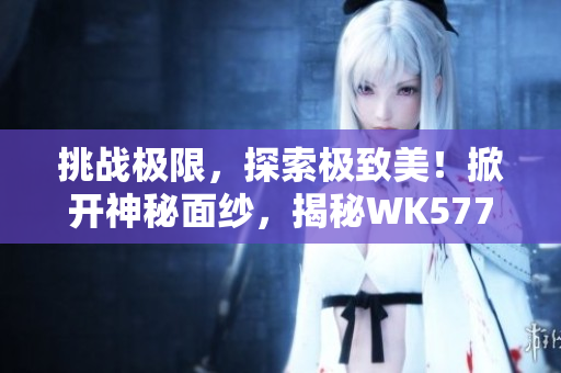 挑战极限，探索极致美！掀开神秘面纱，揭秘WK5777国精产品的奥秘与精髓