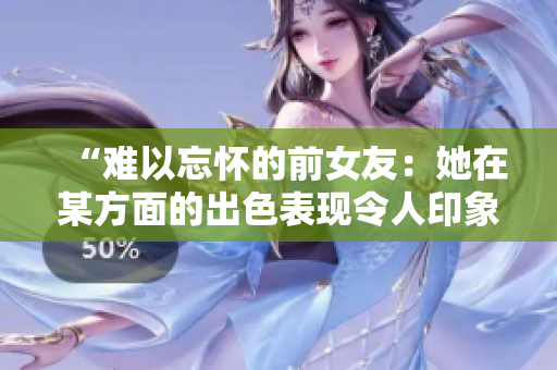 “难以忘怀的前女友：她在某方面的出色表现令人印象深刻！”