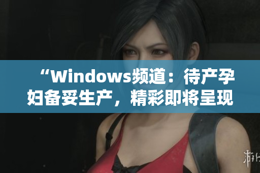 “Windows频道：待产孕妇备妥生产，精彩即将呈现！”
