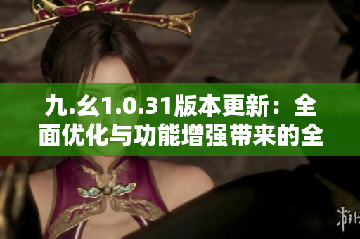 九.幺1.0.31版本更新：全面优化与功能增强带来的全新体验